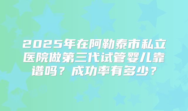 2025年在阿勒泰市私立医院做第三代试管婴儿靠谱吗?成功率有多少?