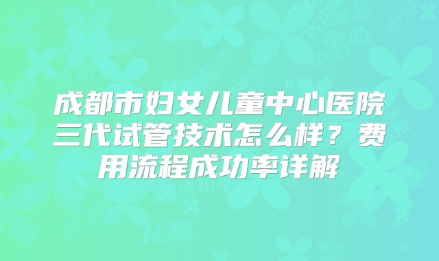 成都市妇女儿童中心医院三代试管技术怎么样？费用流程成功率详解