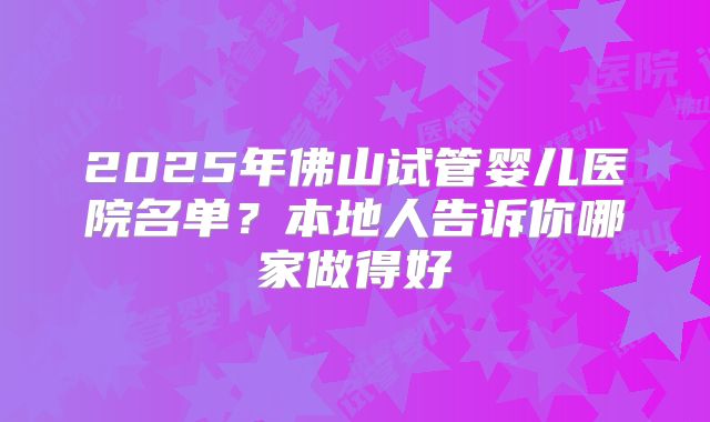 2025年佛山试管婴儿医院名单?本地人告诉你哪家做得好