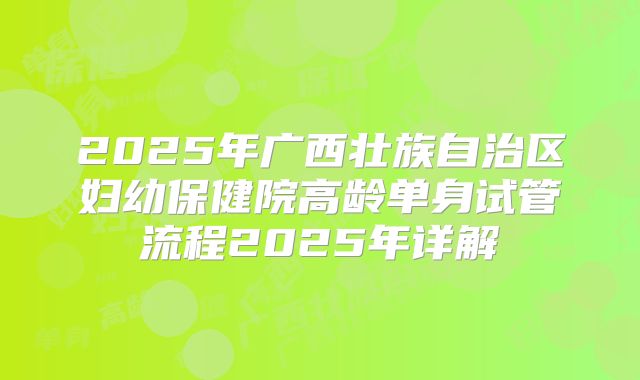2025年广西壮族自治区妇幼保健院高龄单身试管流程2025年详解