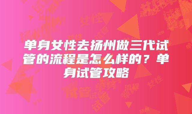 单身女性去扬州做三代试管的流程是怎么样的？单身试管攻略