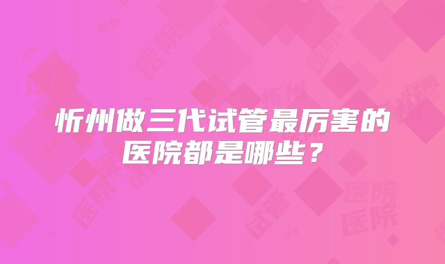 忻州做三代试管最厉害的医院都是哪些？