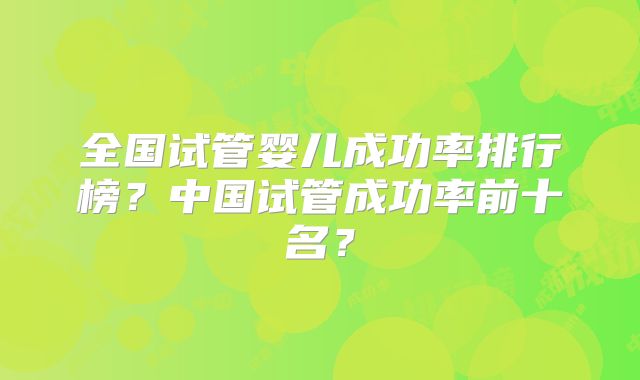 全国试管婴儿成功率排行榜？中国试管成功率前十名？