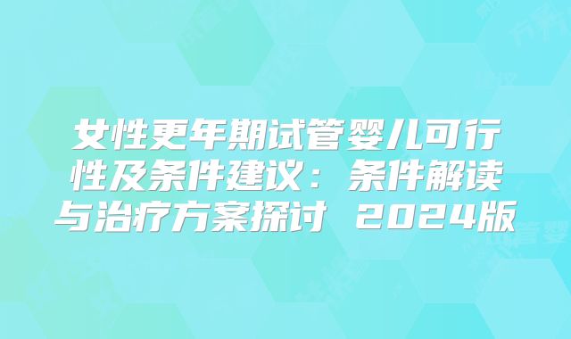 女性更年期试管婴儿可行性及条件建议：条件解读与治疗方案探讨 2024版