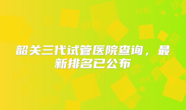 韶关三代试管医院查询，最新排名已公布