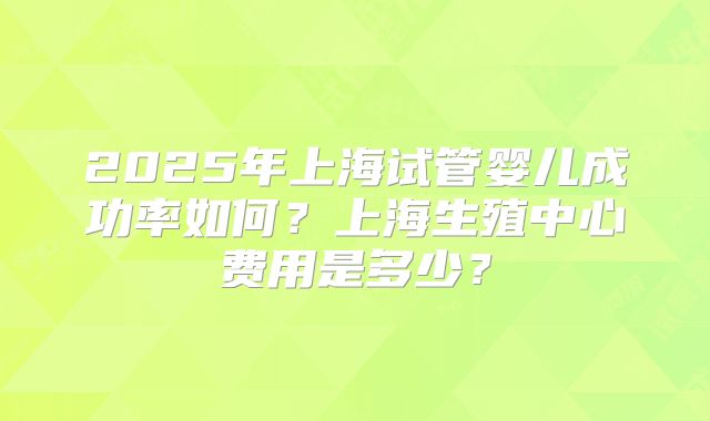 2025年上海试管婴儿成功率如何？上海生殖中心费用是多少？
