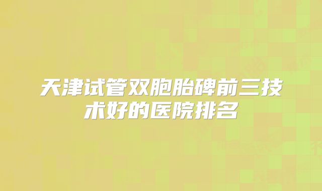天津试管双胞胎碑前三技术好的医院排名