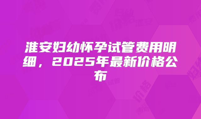 淮安妇幼怀孕试管费用明细,2025年最新价格公布