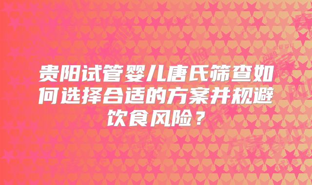 贵阳试管婴儿唐氏筛查如何选择合适的方案并规避饮食风险？