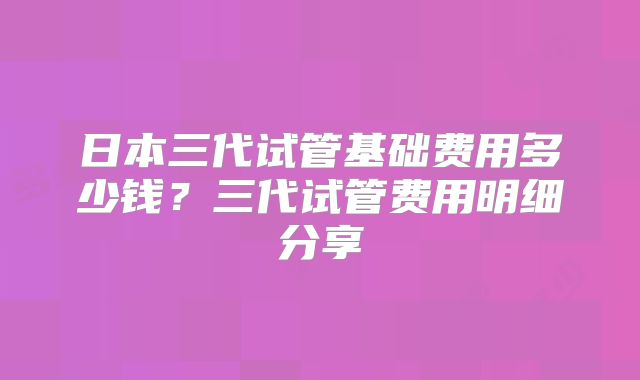 日本三代试管基础费用多少钱？三代试管费用明细分享