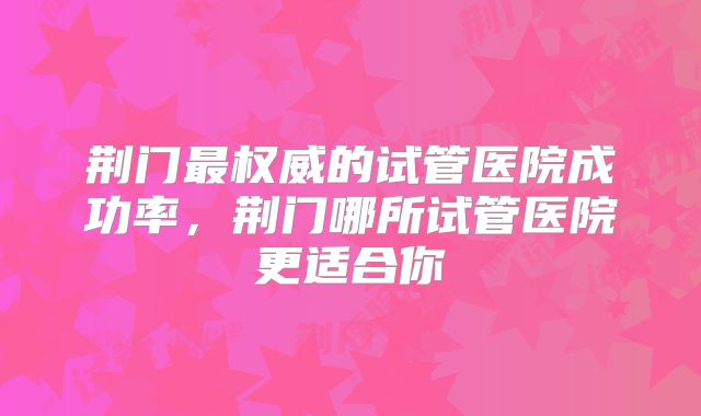 荆门最权威的试管医院成功率，荆门哪所试管医院更适合你
