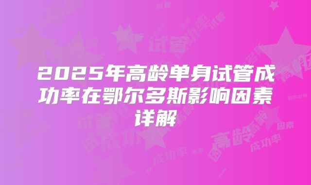 2025年高龄单身试管成功率在鄂尔多斯影响因素详解