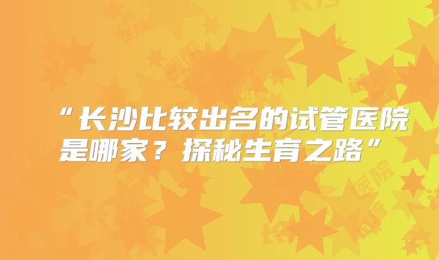 “长沙比较出名的试管医院是哪家？探秘生育之路”