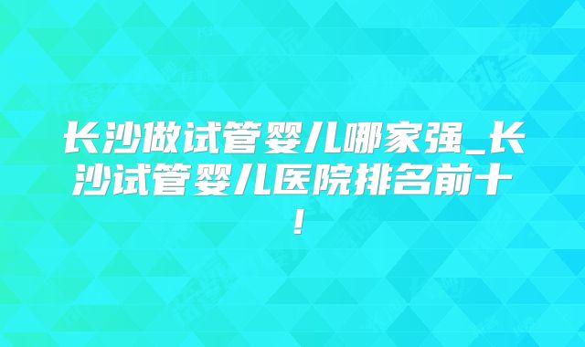 长沙做试管婴儿哪家强_长沙试管婴儿医院排名前十！