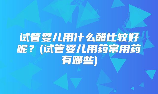 试管婴儿用什么醋比较好呢？(试管婴儿用药常用药有哪些)