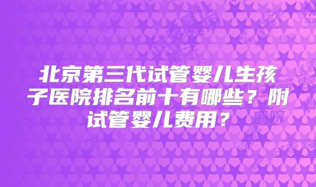 北京第三代试管婴儿生孩子医院排名前十有哪些?附试管婴儿费用?