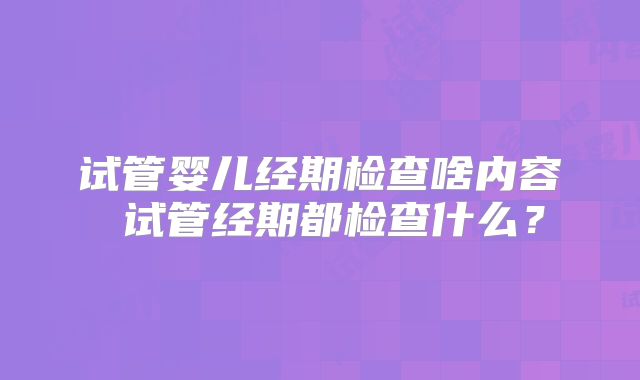 试管婴儿经期检查啥内容 试管经期都检查什么？