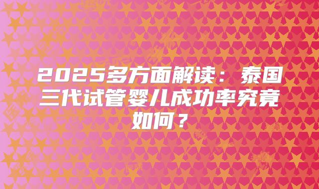 2025多方面解读：泰国三代试管婴儿成功率究竟如何？