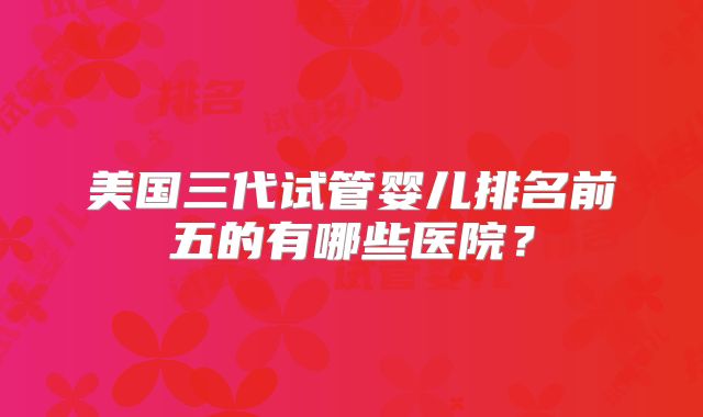 美国三代试管婴儿排名前五的有哪些医院？