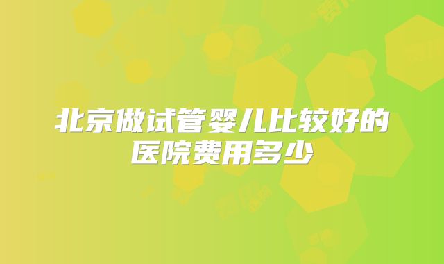 北京做试管婴儿比较好的医院费用多少