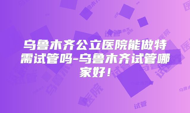 乌鲁木齐公立医院能做特需试管吗-乌鲁木齐试管哪家好！