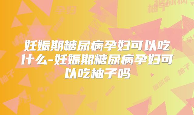 妊娠期糖尿病孕妇可以吃什么-妊娠期糖尿病孕妇可以吃柚子吗