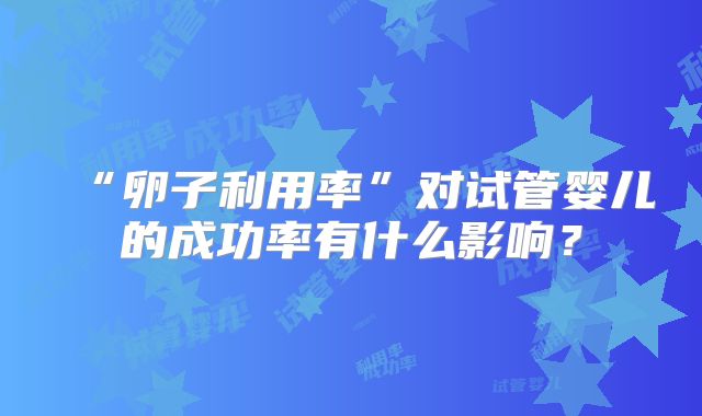 “卵子利用率”对试管婴儿的成功率有什么影响？