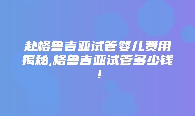 赴格鲁吉亚试管婴儿费用揭秘,格鲁吉亚试管多少钱！