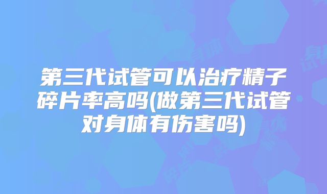 第三代试管可以治疗精子碎片率高吗(做第三代试管对身体有伤害吗)