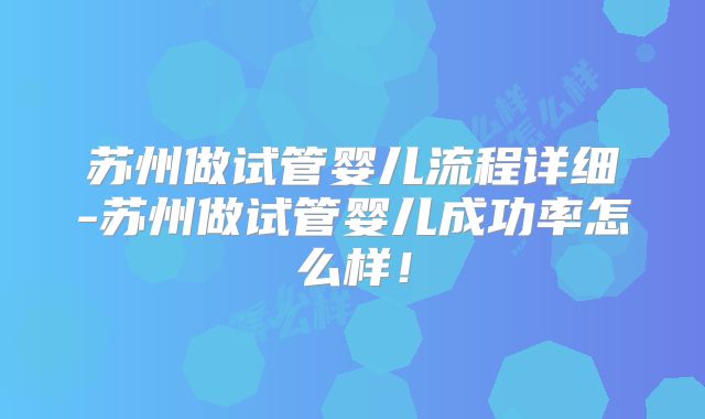 苏州做试管婴儿流程详细-苏州做试管婴儿成功率怎么样！
