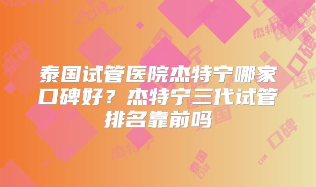 泰国试管医院杰特宁哪家口碑好？杰特宁三代试管排名靠前吗
