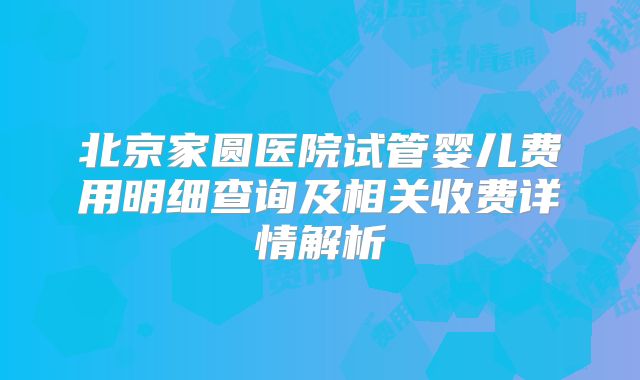 北京家圆医院试管婴儿费用明细查询及相关收费详情解析