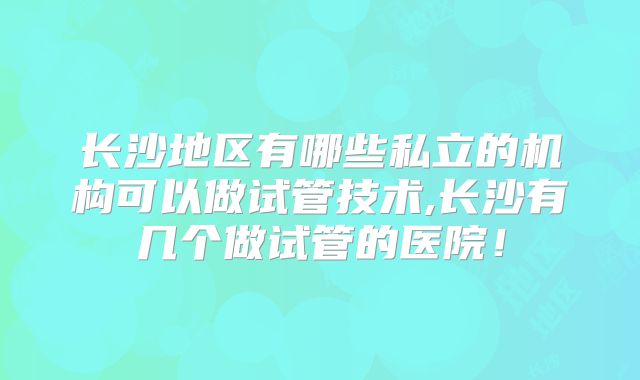 长沙地区有哪些私立的机构可以做试管技术,长沙有几个做试管的医院！