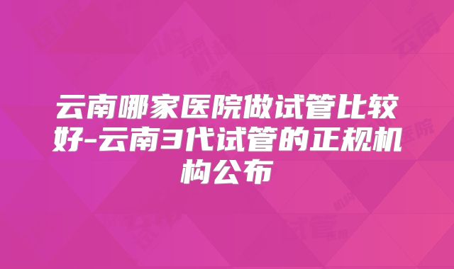 云南哪家医院做试管比较好-云南3代试管的正规机构公布