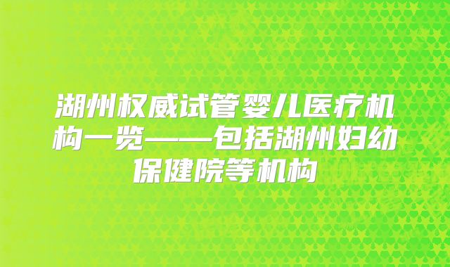 湖州权威试管婴儿医疗机构一览——包括湖州妇幼保健院等机构