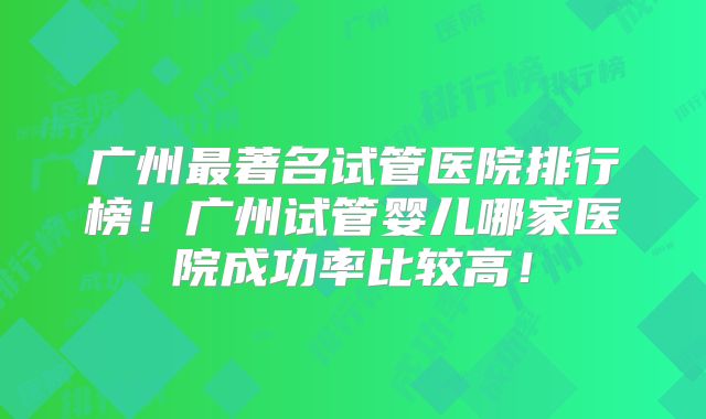 广州最著名试管医院排行榜！广州试管婴儿哪家医院成功率比较高！