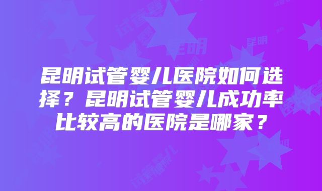 昆明试管婴儿医院如何选择？昆明试管婴儿成功率比较高的医院是哪家？