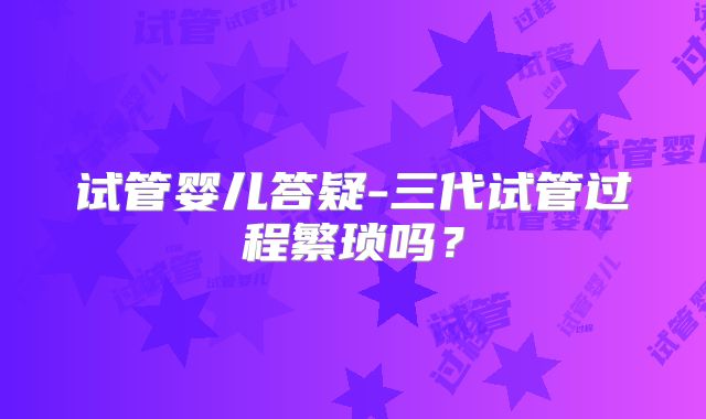 试管婴儿答疑-三代试管过程繁琐吗？