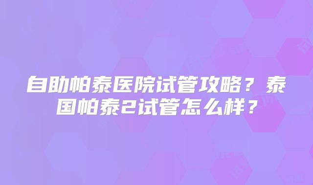 自助帕泰医院试管攻略？泰国帕泰2试管怎么样？