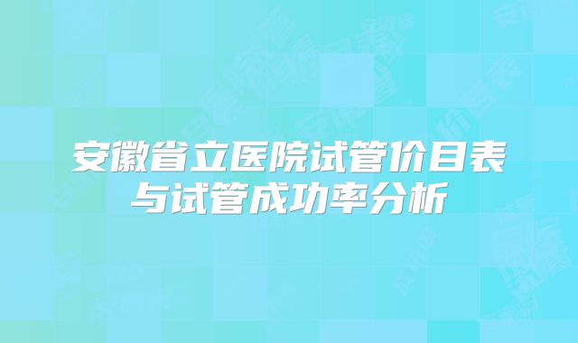 安徽省立医院试管价目表与试管成功率分析
