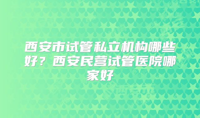西安市试管私立机构哪些好?西安民营试管医院哪家好