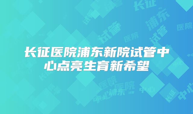长征医院浦东新院试管中心点亮生育新希望