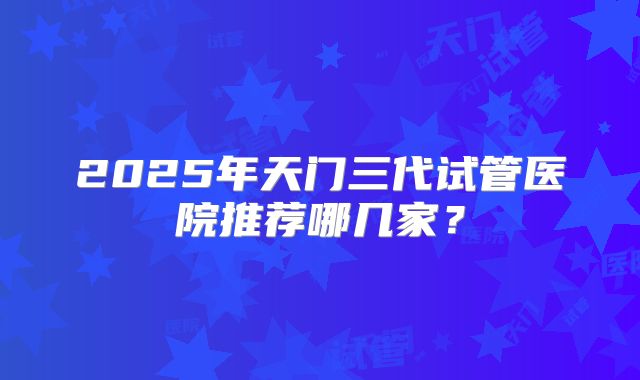 2025年天门三代试管医院推荐哪几家？
