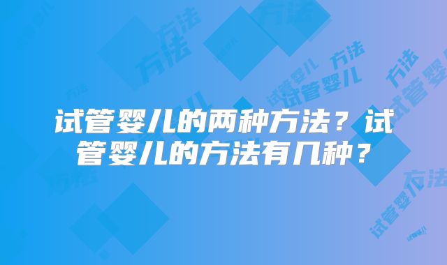 试管婴儿的两种方法？试管婴儿的方法有几种？