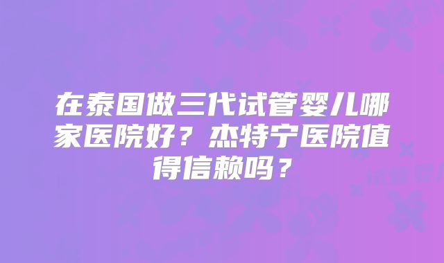 在泰国做三代试管婴儿哪家医院好？杰特宁医院值得信赖吗？