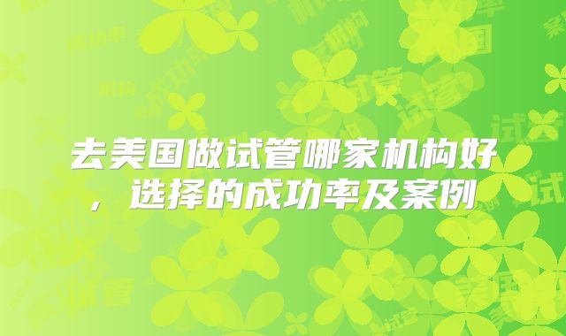 去美国做试管哪家机构好, 选择的成功率及案例