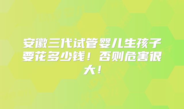 安徽三代试管婴儿生孩子要花多少钱！否则危害很大！