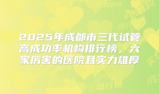 2025年成都市三代试管高成功率机构排行榜，六家厉害的医院且实力雄厚