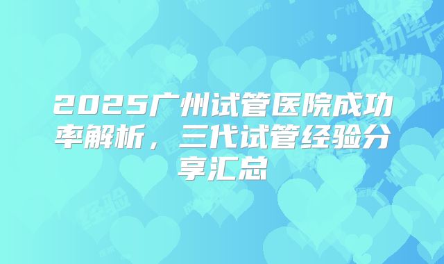 2025广州试管医院成功率解析，三代试管经验分享汇总