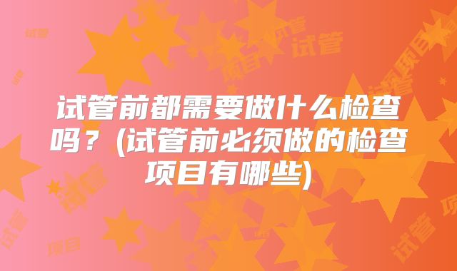 试管前都需要做什么检查吗？(试管前必须做的检查项目有哪些)